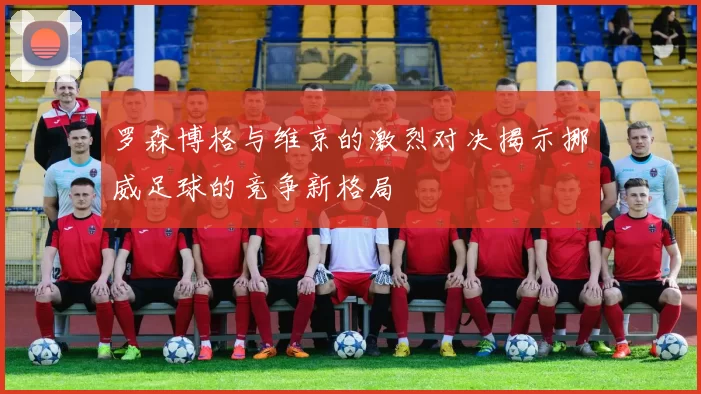 罗森博格与维京的激烈对决揭示挪威足球的竞争新格局