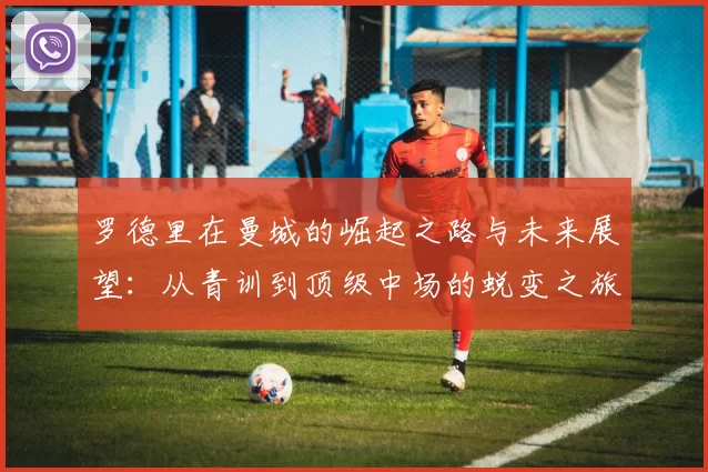 罗德里在曼城的崛起之路与未来展望：从青训到顶级中场的蜕变之旅