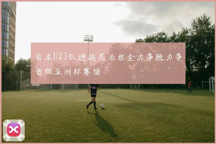 日本U23队迎战尼泊尔全力争胜力争晋级亚洲杯赛场