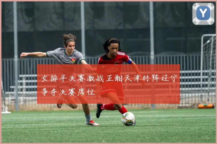 女排半决赛激战正酣天津对阵辽宁争夺决赛席位