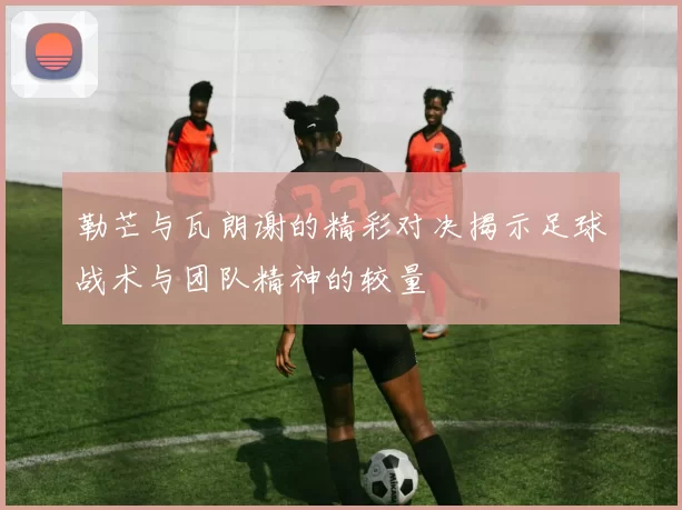 勒芒与瓦朗谢的精彩对决揭示足球战术与团队精神的较量