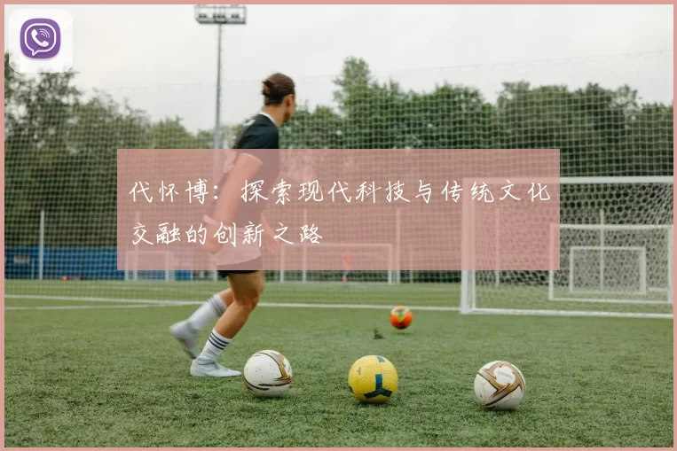 代怀博：探索现代科技与传统文化交融的创新之路