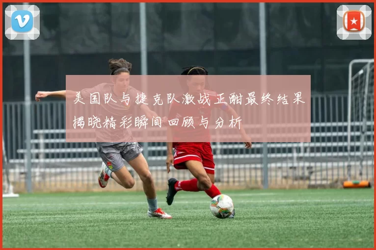 美国队与捷克队激战正酣最终结果揭晓精彩瞬间回顾与分析