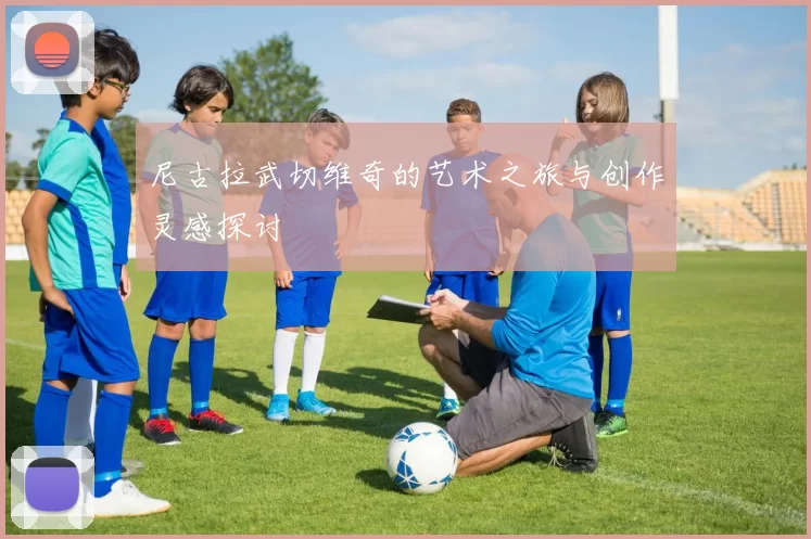 尼古拉武切维奇的艺术之旅与创作灵感探讨