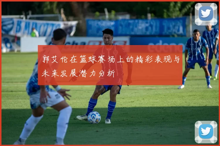 郭艾伦在篮球赛场上的精彩表现与未来发展潜力分析