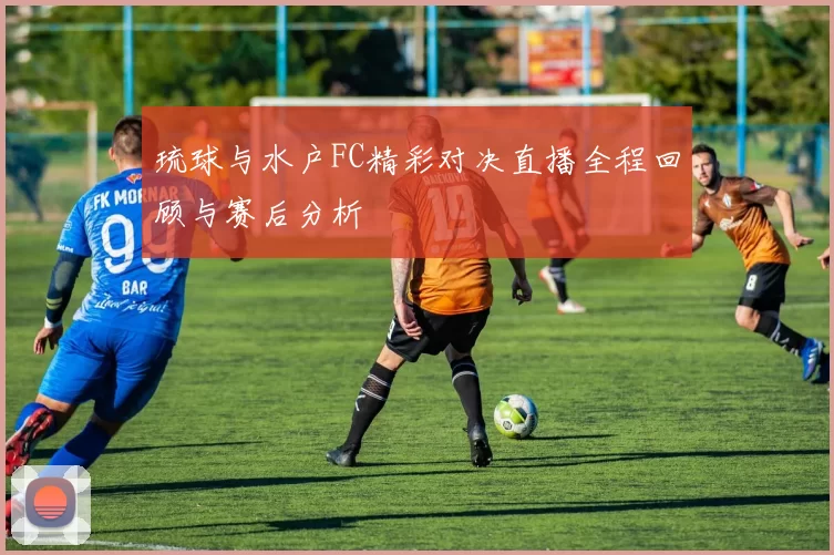 琉球与水户FC精彩对决直播全程回顾与赛后分析