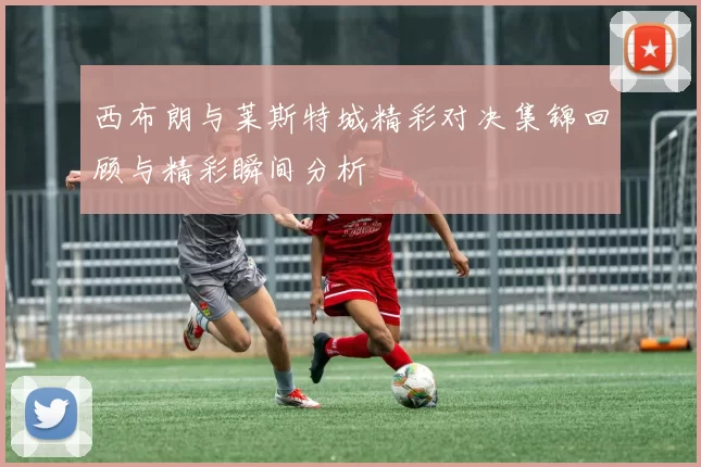 西布朗与莱斯特城精彩对决集锦回顾与精彩瞬间分析