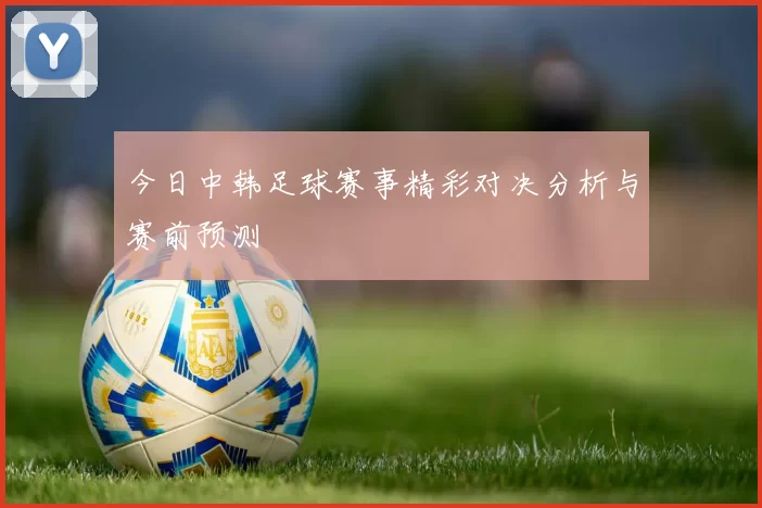 今日中韩足球赛事精彩对决分析与赛前预测
