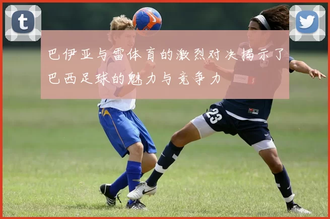 巴伊亚与雷体育的激烈对决揭示了巴西足球的魅力与竞争力